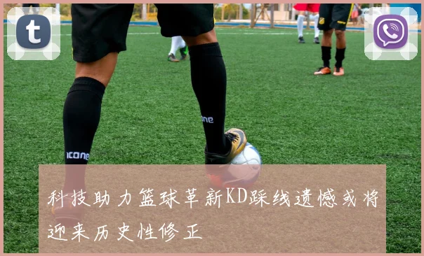科技助力篮球革新KD踩线遗憾或将迎来历史性修正