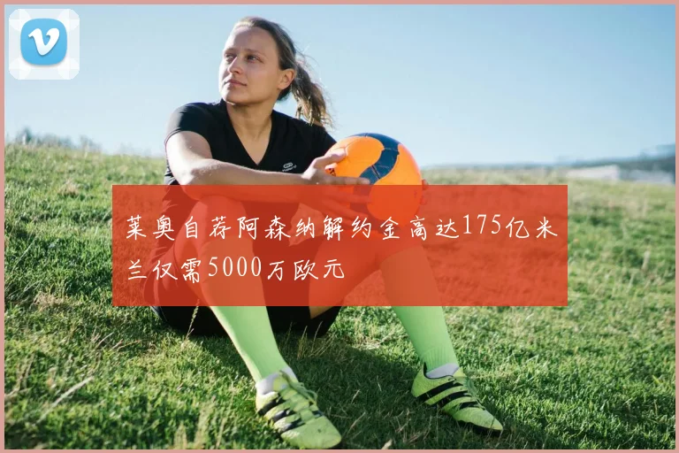 莱奥自荐阿森纳解约金高达175亿米兰仅需5000万欧元