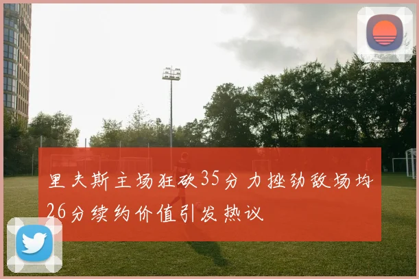 里夫斯主场狂砍35分力挫劲敌场均26分续约价值引发热议
