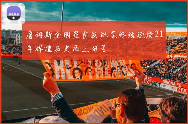 詹姆斯全明星首发纪录终结连续21年辉煌历史画上句号