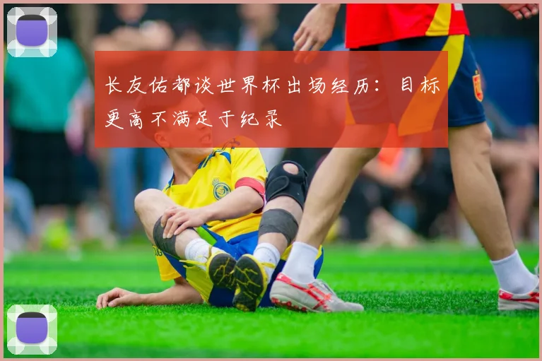 长友佑都谈世界杯出场经历：目标更高不满足于纪录