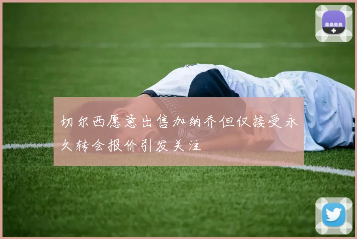 切尔西愿意出售加纳乔但仅接受永久转会报价引发关注