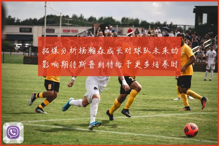 拓媒分析杨瀚森成长对球队未来的影响期待斯普利特给予更多培养时间