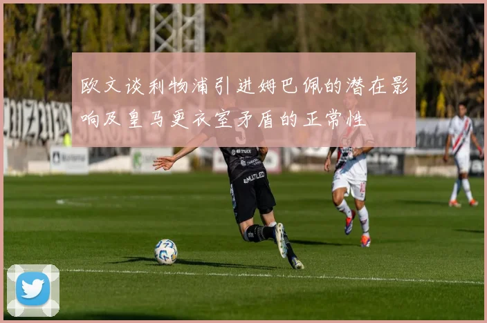 欧文谈利物浦引进姆巴佩的潜在影响及皇马更衣室矛盾的正常性