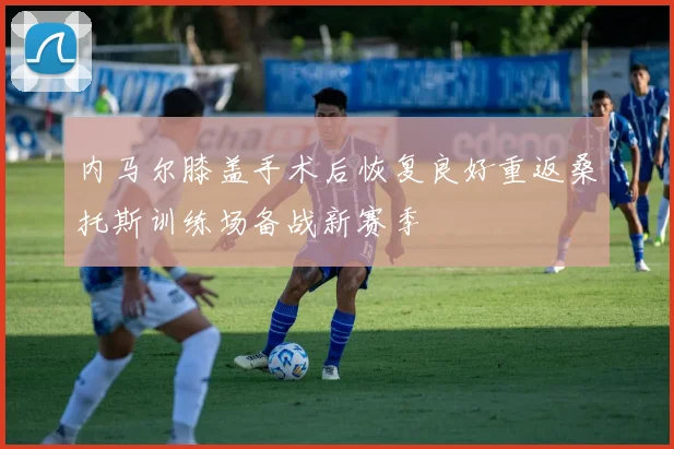 内马尔膝盖手术后恢复良好重返桑托斯训练场备战新赛季