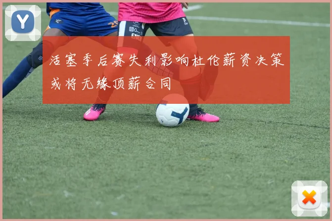 活塞季后赛失利影响杜伦薪资决策或将无缘顶薪合同