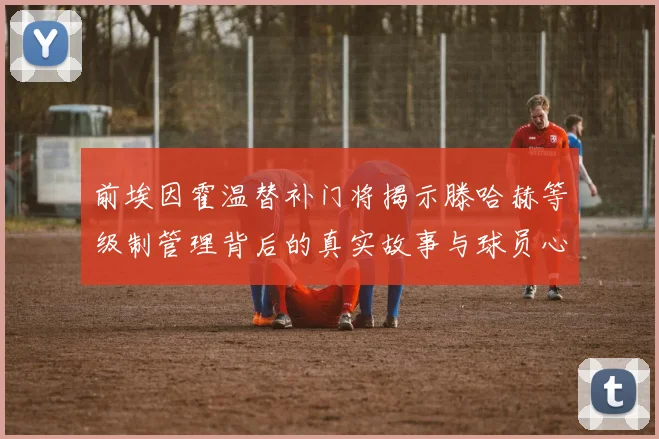 前埃因霍温替补门将揭示滕哈赫等级制管理背后的真实故事与球员心声