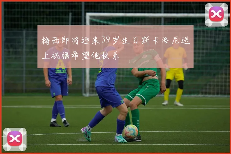 梅西即将迎来39岁生日斯卡洛尼送上祝福希望他快乐