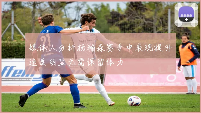 媒体人分析杨瀚森赛季中表现提升速度明显无需保留体力