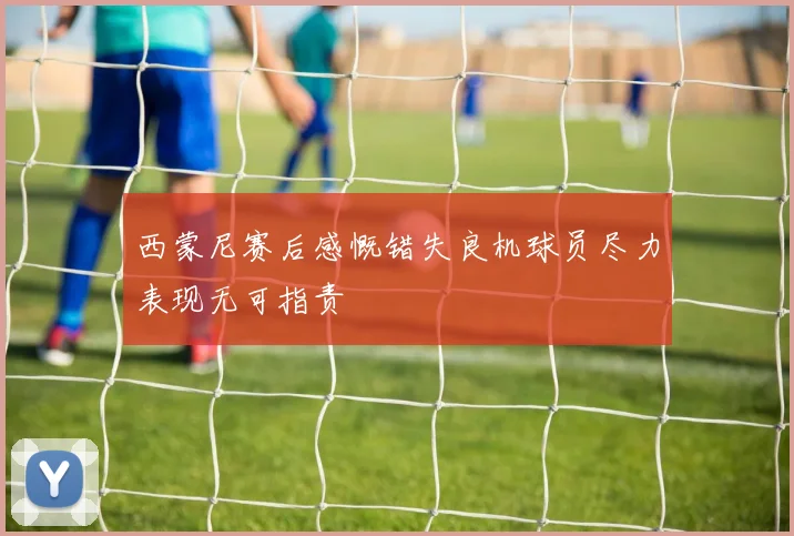 西蒙尼赛后感慨错失良机球员尽力表现无可指责
