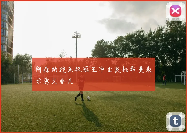 阿森纳迎来双冠王冲击良机希曼表示意义非凡