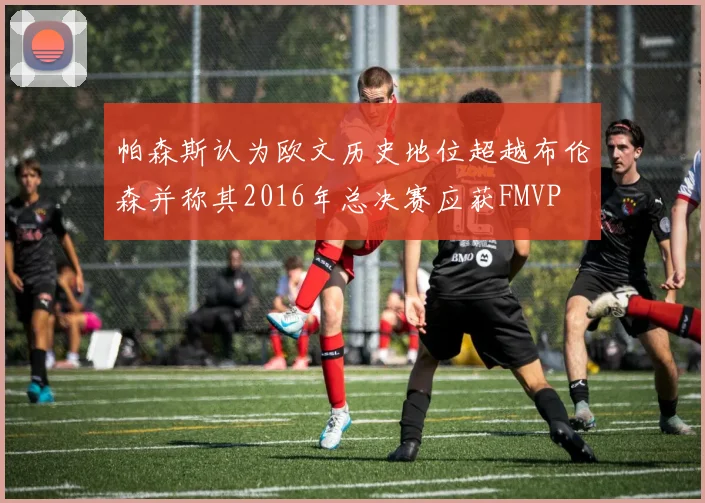 帕森斯认为欧文历史地位超越布伦森并称其2016年总决赛应获FMVP