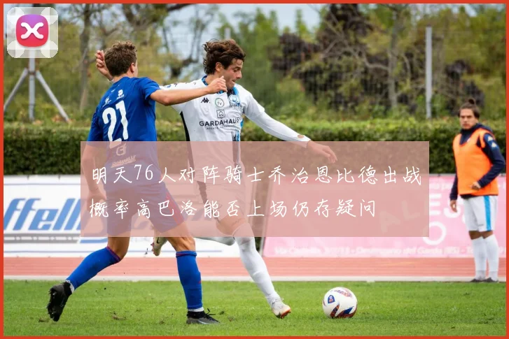 明天76人对阵骑士乔治恩比德出战概率高巴洛能否上场仍存疑问