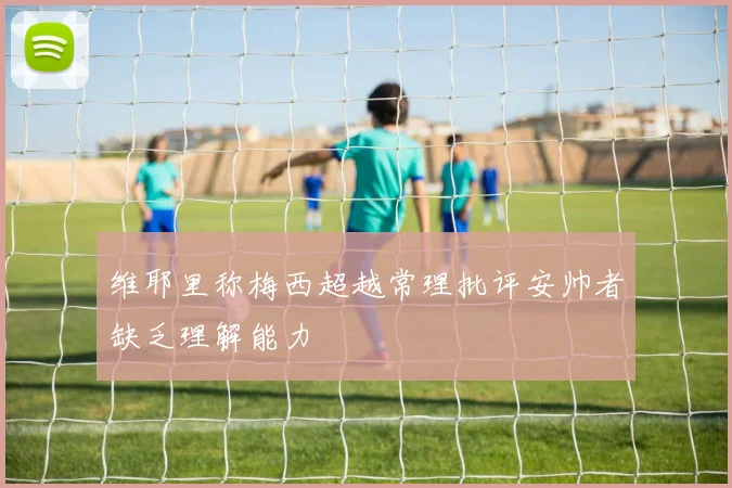维耶里称梅西超越常理批评安帅者缺乏理解能力