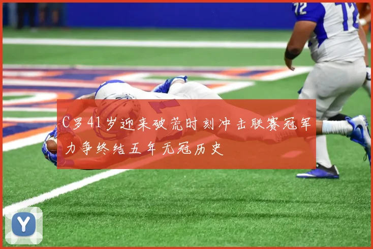 C罗41岁迎来破荒时刻冲击联赛冠军力争终结五年无冠历史